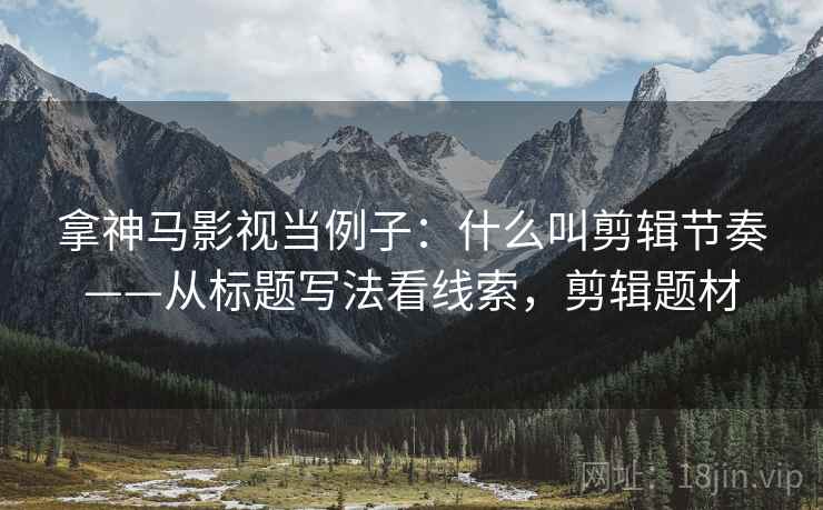 拿神马影视当例子：什么叫剪辑节奏——从标题写法看线索，剪辑题材