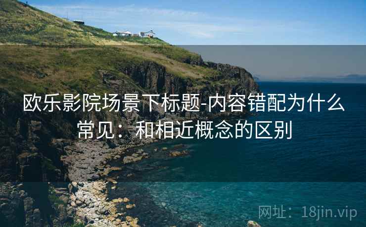 欧乐影院场景下标题-内容错配为什么常见:和相近概念的区别 欧乐影院场景下标题-内容错配为什么常见:和相近概念的区别