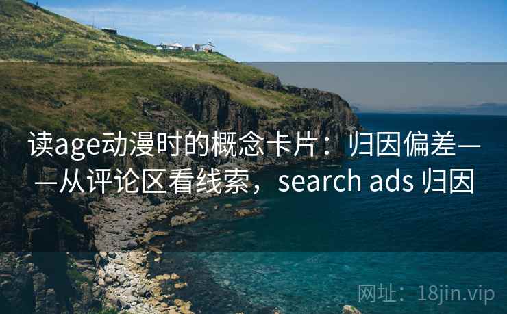 读age动漫时的概念卡片：归因偏差——从评论区看线索，search ads 归因
