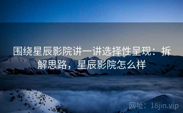 围绕星辰影院讲一讲选择性呈现：拆解思路，星辰影院怎么样