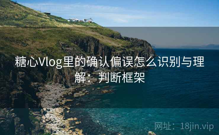 糖心Vlog里的确认偏误怎么识别与理解：判断框架