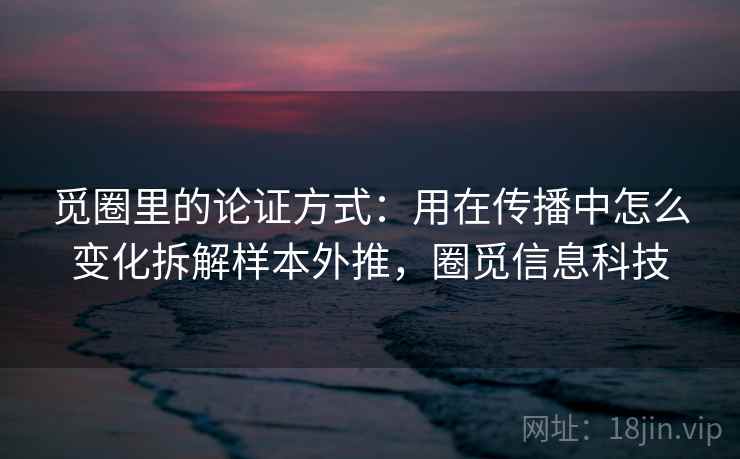 觅圈里的论证方式：用在传播中怎么变化拆解样本外推，圈觅信息科技