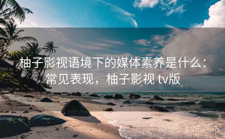 柚子影视语境下的媒体素养是什么：常见表现，柚子影视 tv版