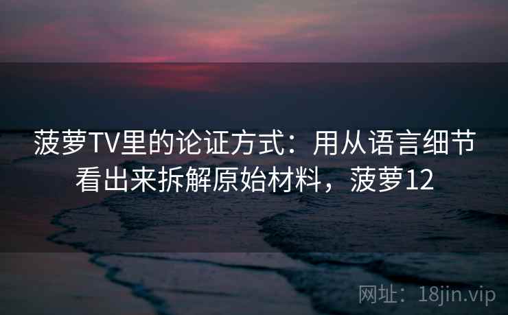 菠萝TV里的论证方式：用从语言细节看出来拆解原始材料，菠萝12