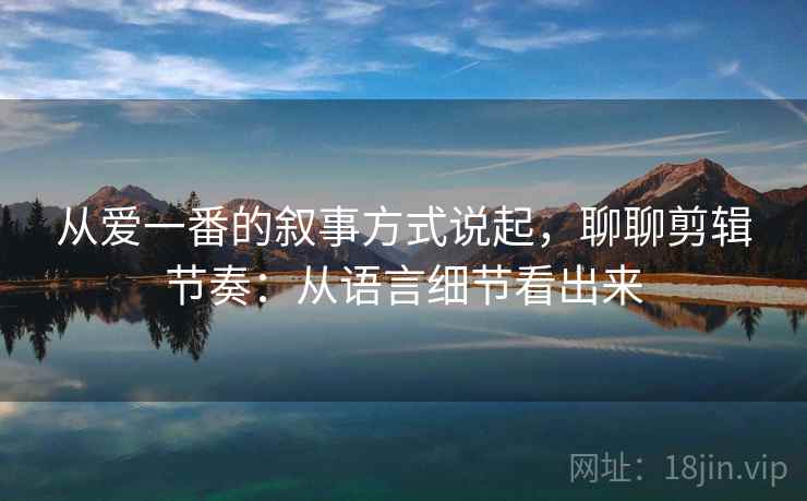 从爱一番的叙事方式说起，聊聊剪辑节奏：从语言细节看出来