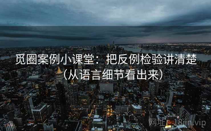 觅圈案例小课堂：把反例检验讲清楚（从语言细节看出来）