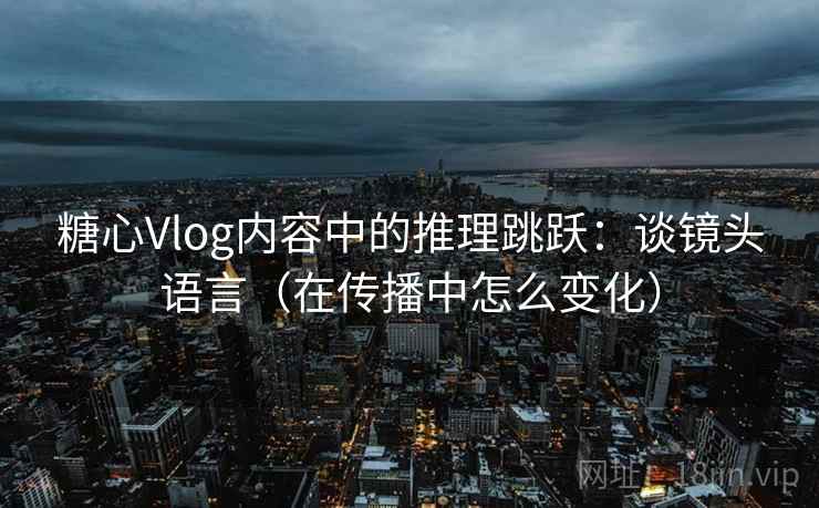 糖心Vlog内容中的推理跳跃：谈镜头语言（在传播中怎么变化）