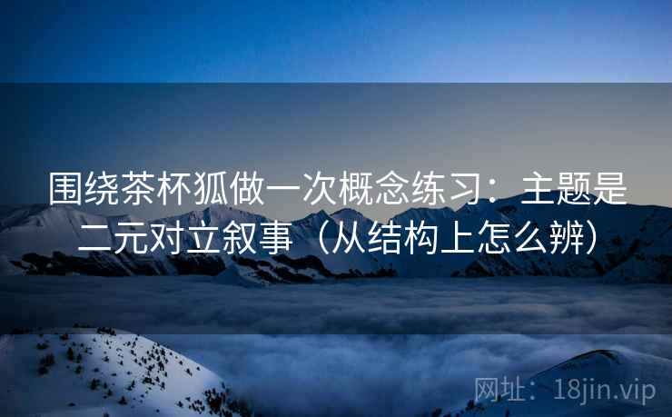 围绕茶杯狐做一次概念练习：主题是二元对立叙事（从结构上怎么辨）