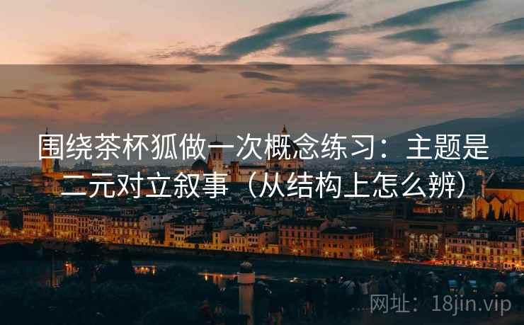 围绕茶杯狐做一次概念练习：主题是二元对立叙事（从结构上怎么辨）