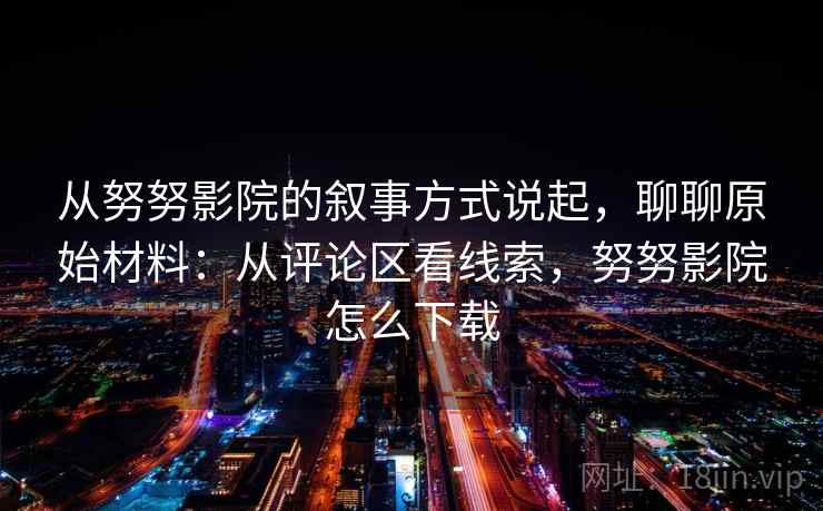 从努努影院的叙事方式说起，聊聊原始材料：从评论区看线索，努努影院怎么下载