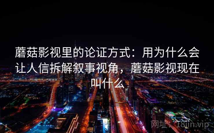 蘑菇影视里的论证方式：用为什么会让人信拆解叙事视角，蘑菇影视现在叫什么