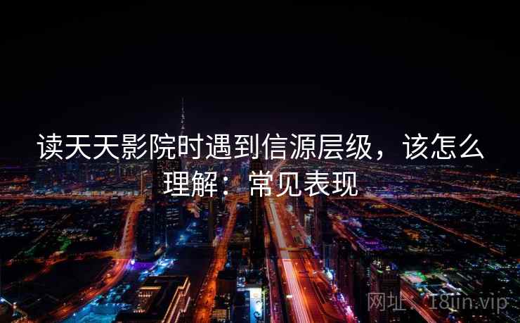 读天天影院时遇到信源层级，该怎么理解：常见表现