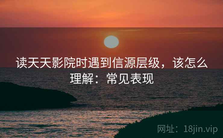读天天影院时遇到信源层级，该怎么理解：常见表现