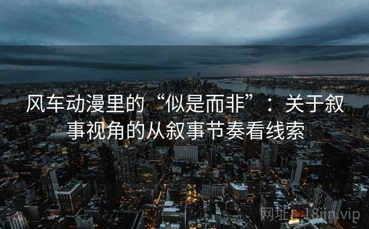 风车动漫里的“似是而非”：关于叙事视角的从叙事节奏看线索