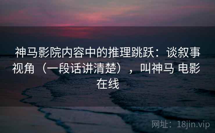神马影院内容中的推理跳跃：谈叙事视角（一段话讲清楚），叫神马 电影 在线