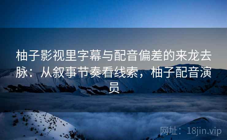 柚子影视里字幕与配音偏差的来龙去脉：从叙事节奏看线索，柚子配音演员
