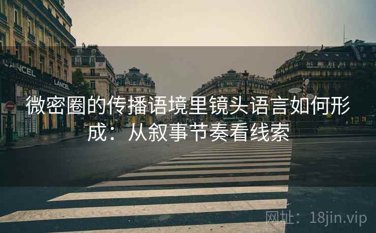 微密圈的传播语境里镜头语言如何形成：从叙事节奏看线索