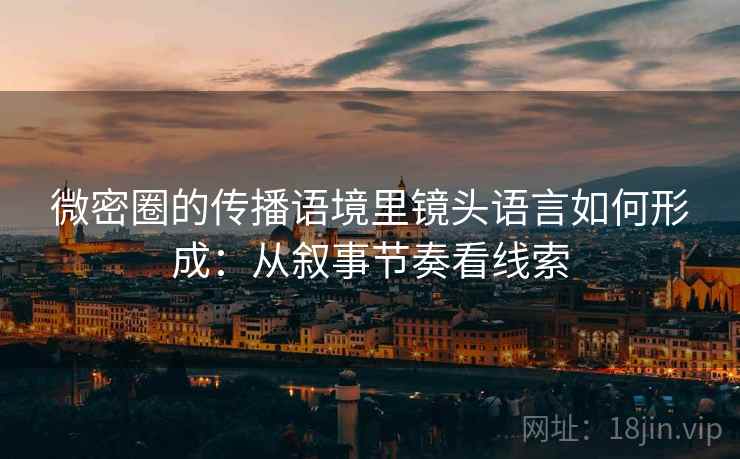微密圈的传播语境里镜头语言如何形成：从叙事节奏看线索