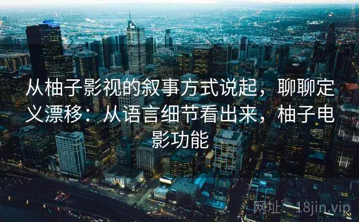 从柚子影视的叙事方式说起，聊聊定义漂移：从语言细节看出来，柚子电影功能