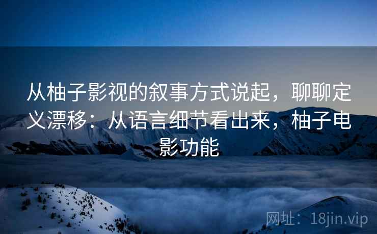 从柚子影视的叙事方式说起，聊聊定义漂移：从语言细节看出来，柚子电影功能