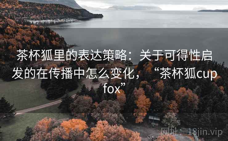 茶杯狐里的表达策略：关于可得性启发的在传播中怎么变化，“茶杯狐cupfox”