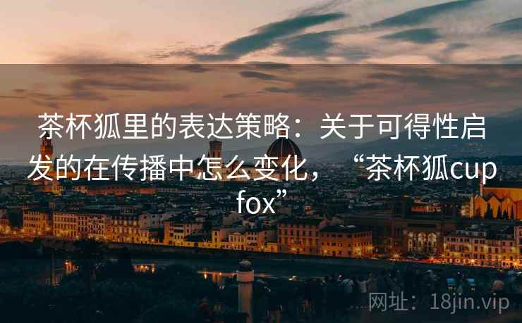 茶杯狐里的表达策略：关于可得性启发的在传播中怎么变化，“茶杯狐cupfox”