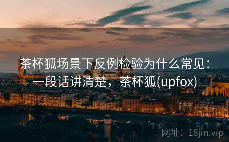茶杯狐场景下反例检验为什么常见：一段话讲清楚，茶杯狐(upfox)