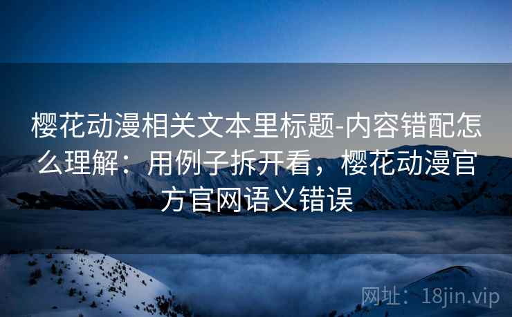 樱花动漫相关文本里标题-内容错配怎么理解：用例子拆开看，樱花动漫官方官网语义错误