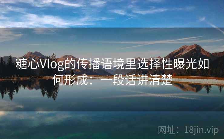 糖心Vlog的传播语境里选择性曝光如何形成：一段话讲清楚