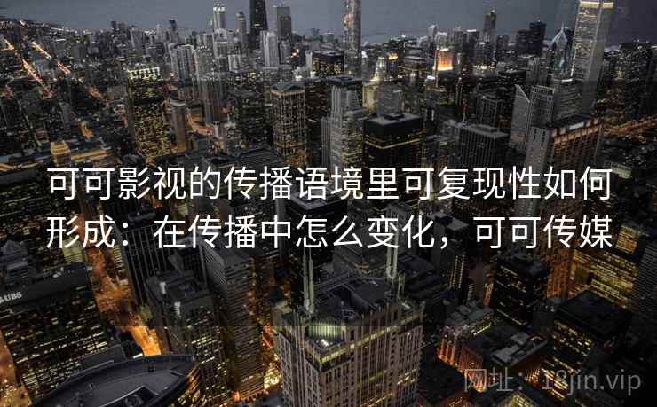 可可影视的传播语境里可复现性如何形成：在传播中怎么变化，可可传媒