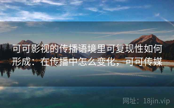可可影视的传播语境里可复现性如何形成:在传播中怎么变化,可可传媒 可可影视的传播语境里可复现性如何形成:在传播中怎么变化,可可传媒