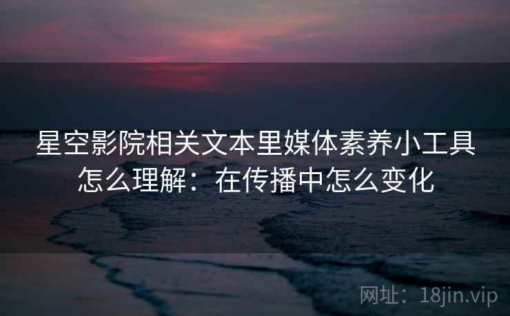 星空影院相关文本里媒体素养小工具怎么理解：在传播中怎么变化
