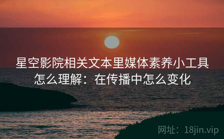 星空影院相关文本里媒体素养小工具怎么理解：在传播中怎么变化