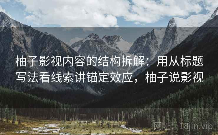 柚子影视内容的结构拆解：用从标题写法看线索讲锚定效应，柚子说影视