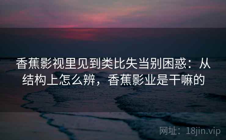 香蕉影视里见到类比失当别困惑：从结构上怎么辨，香蕉影业是干嘛的