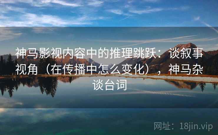 神马影视内容中的推理跳跃：谈叙事视角（在传播中怎么变化），神马杂谈台词