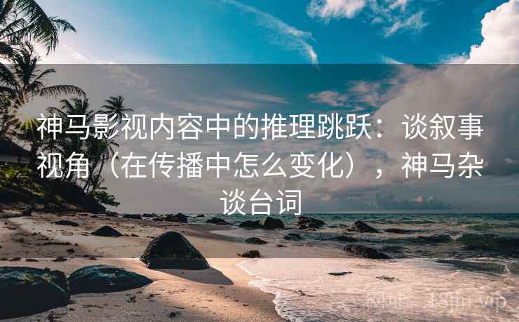 神马影视内容中的推理跳跃：谈叙事视角（在传播中怎么变化），神马杂谈台词