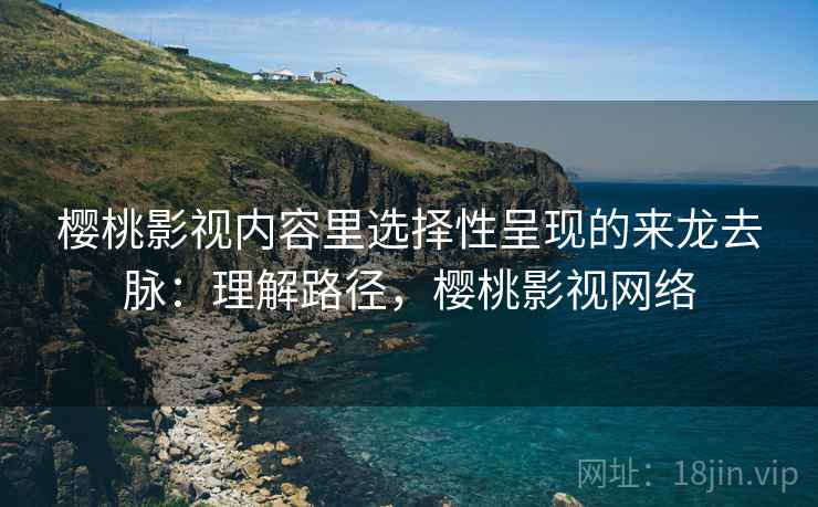 樱桃影视内容里选择性呈现的来龙去脉：理解路径，樱桃影视网络