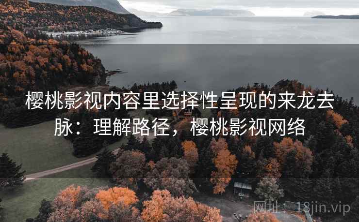 樱桃影视内容里选择性呈现的来龙去脉：理解路径，樱桃影视网络
