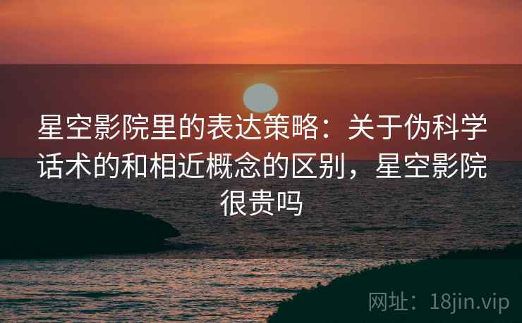 星空影院里的表达策略：关于伪科学话术的和相近概念的区别，星空影院很贵吗