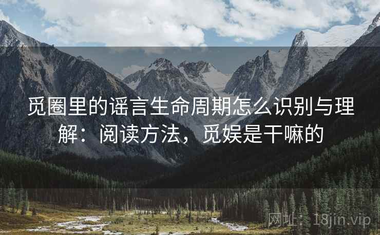 觅圈里的谣言生命周期怎么识别与理解：阅读方法，觅娱是干嘛的