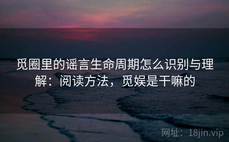 觅圈里的谣言生命周期怎么识别与理解：阅读方法，觅娱是干嘛的