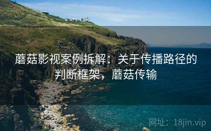 蘑菇影视案例拆解：关于传播路径的判断框架，蘑菇传输