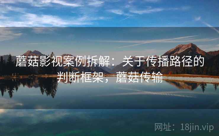 蘑菇影视案例拆解：关于传播路径的判断框架，蘑菇传输