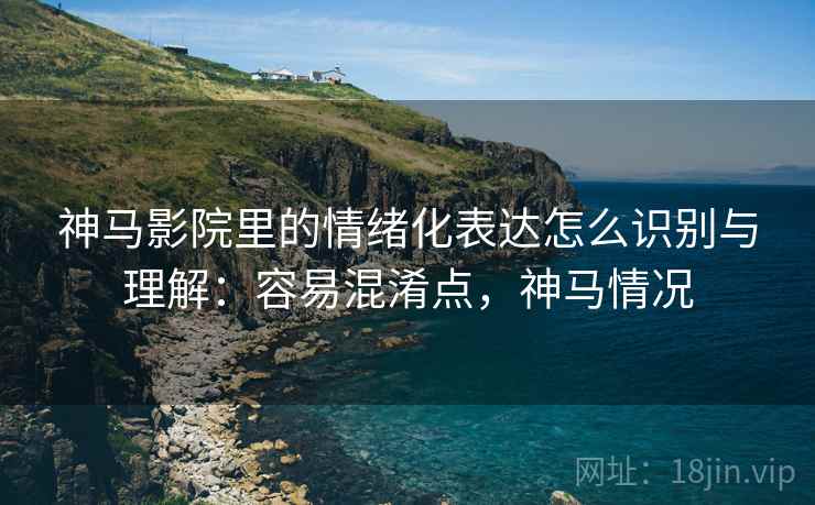 神马影院里的情绪化表达怎么识别与理解：容易混淆点，神马情况
