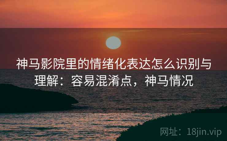 神马影院里的情绪化表达怎么识别与理解：容易混淆点，神马情况