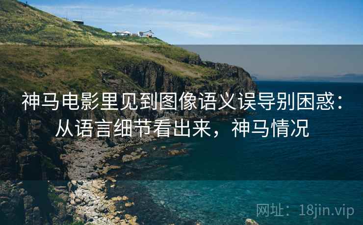 神马电影里见到图像语义误导别困惑：从语言细节看出来，神马情况