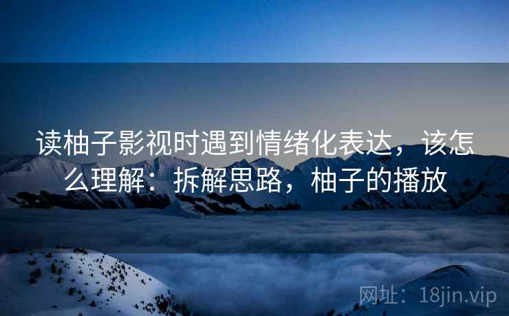 读柚子影视时遇到情绪化表达，该怎么理解：拆解思路，柚子的播放