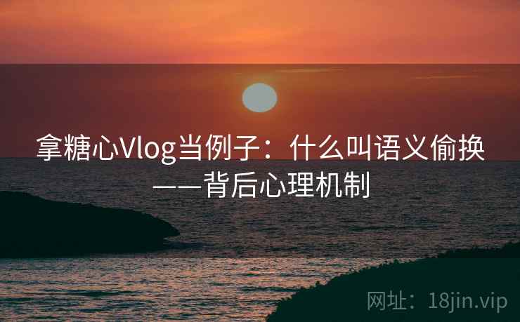 拿糖心Vlog当例子：什么叫语义偷换——背后心理机制