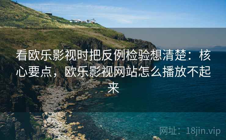 看欧乐影视时把反例检验想清楚：核心要点，欧乐影视网站怎么播放不起来